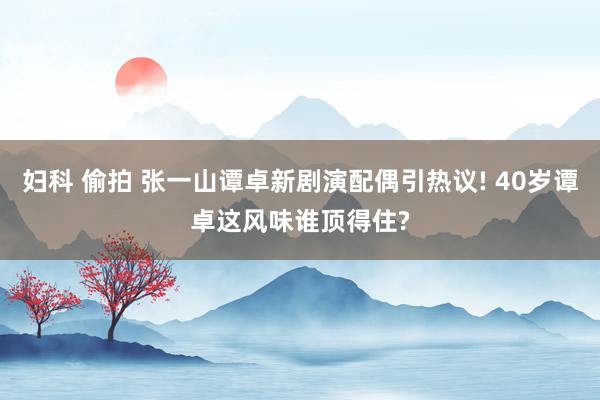 妇科 偷拍 张一山谭卓新剧演配偶引热议! 40岁谭卓这风味谁顶得住?