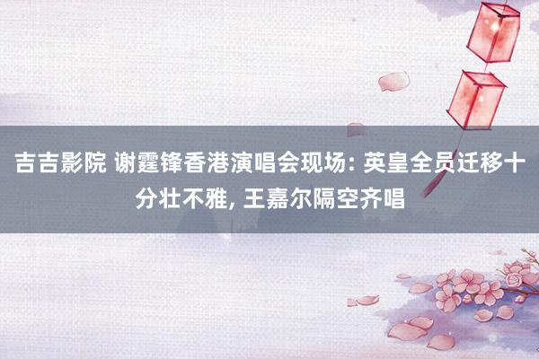 吉吉影院 谢霆锋香港演唱会现场: 英皇全员迁移十分壮不雅, 王嘉尔隔空齐唱