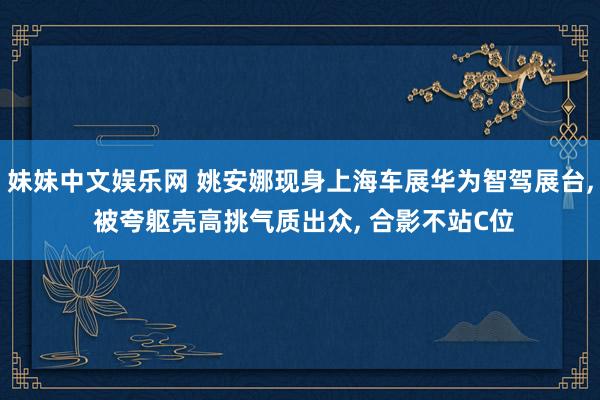 妹妹中文娱乐网 姚安娜现身上海车展华为智驾展台, 被夸躯壳高挑气质出众, 合影不站C位