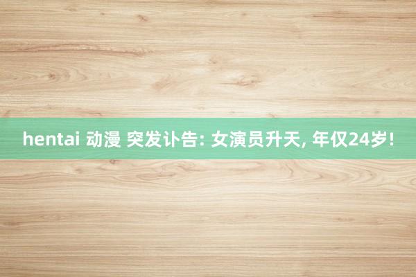 hentai 动漫 突发讣告: 女演员升天, 年仅24岁!
