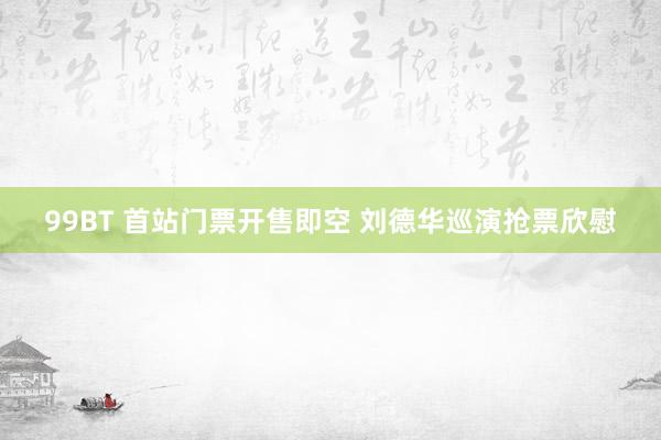 99BT 首站门票开售即空 刘德华巡演抢票欣慰