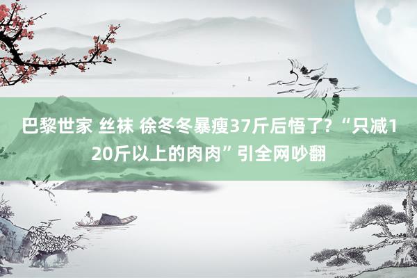巴黎世家 丝袜 徐冬冬暴瘦37斤后悟了? “只减120斤以上的肉肉”引全网吵翻