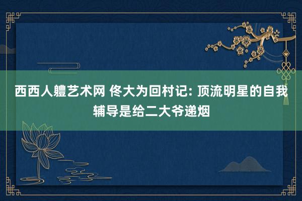 西西人軆艺术网 佟大为回村记: 顶流明星的自我辅导是给二大爷递烟