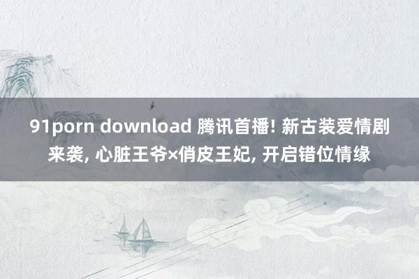 91porn download 腾讯首播! 新古装爱情剧来袭, 心脏王爷×俏皮王妃, 开启错位情缘