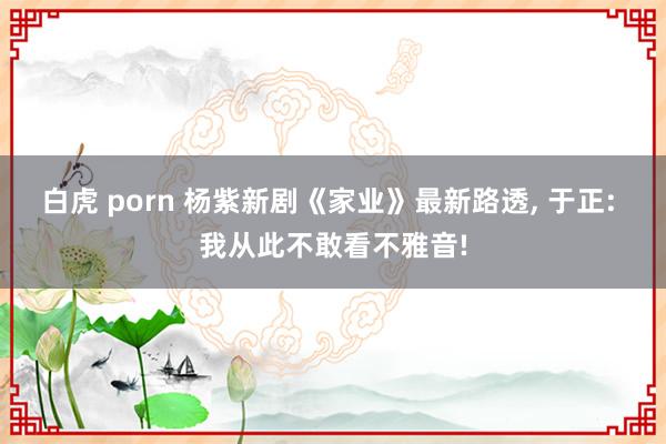 白虎 porn 杨紫新剧《家业》最新路透, 于正: 我从此不敢看不雅音!