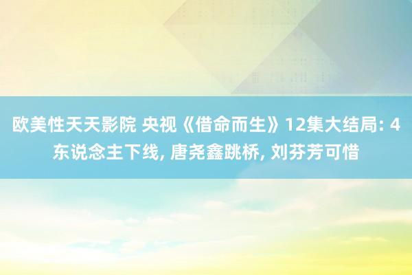 欧美性天天影院 央视《借命而生》12集大结局: 4东说念主下线, 唐尧鑫跳桥, 刘芬芳可惜