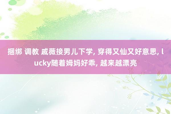 捆绑 调教 戚薇接男儿下学, 穿得又仙又好意思, lucky随着姆妈好乖, 越来越漂亮