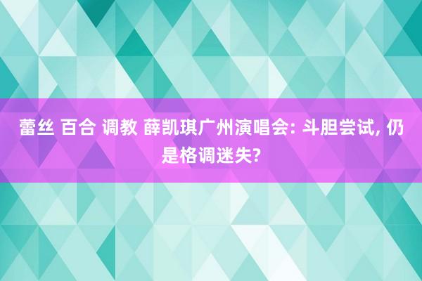 蕾丝 百合 调教 薛凯琪广州演唱会: 斗胆尝试, 仍是格调迷失?