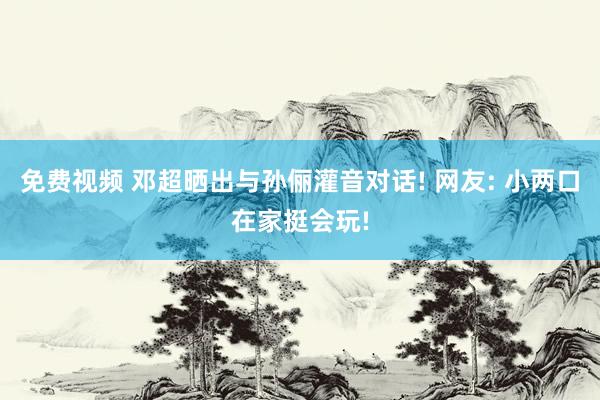 免费视频 邓超晒出与孙俪灌音对话! 网友: 小两口在家挺会玩!