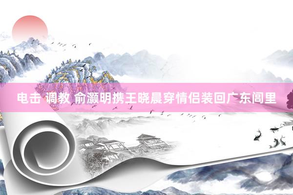 电击 调教 俞灏明携王晓晨穿情侣装回广东闾里
