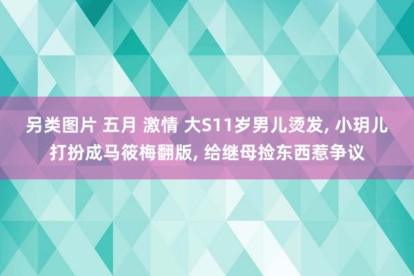 另类图片 五月 激情 大S11岁男儿烫发, 小玥儿打扮成马筱梅翻版, 给继母捡东西惹争议