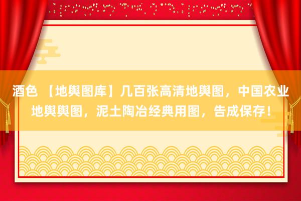 酒色 【地舆图库】几百张高清地舆图，中国农业地舆舆图，泥土陶冶经典用图，告成保存！