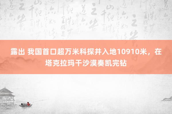 露出 我国首口超万米科探井入地10910米，在塔克拉玛干沙漠奏凯完钻