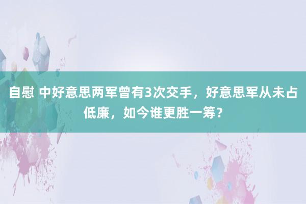 自慰 中好意思两军曾有3次交手，好意思军从未占低廉，如今谁更胜一筹？