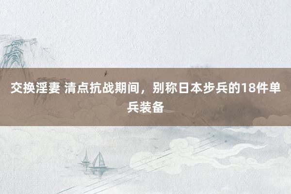 交换淫妻 清点抗战期间，别称日本步兵的18件单兵装备