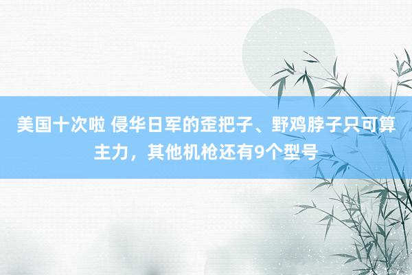 美国十次啦 侵华日军的歪把子、野鸡脖子只可算主力，其他机枪还有9个型号