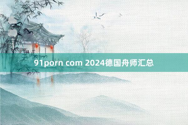 91porn com 2024德国舟师汇总