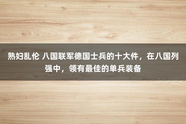 熟妇乱伦 八国联军德国士兵的十大件，在八国列强中，领有最佳的单兵装备