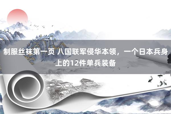 制服丝袜第一页 八国联军侵华本领，一个日本兵身上的12件单兵装备