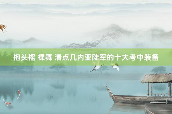抱头摇 裸舞 清点几内亚陆军的十大考中装备