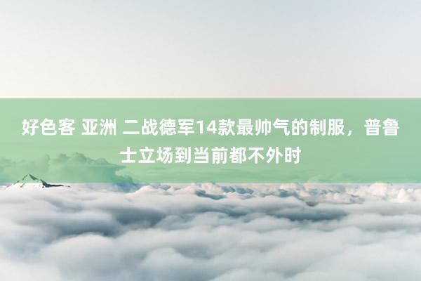 好色客 亚洲 二战德军14款最帅气的制服，普鲁士立场到当前都不外时