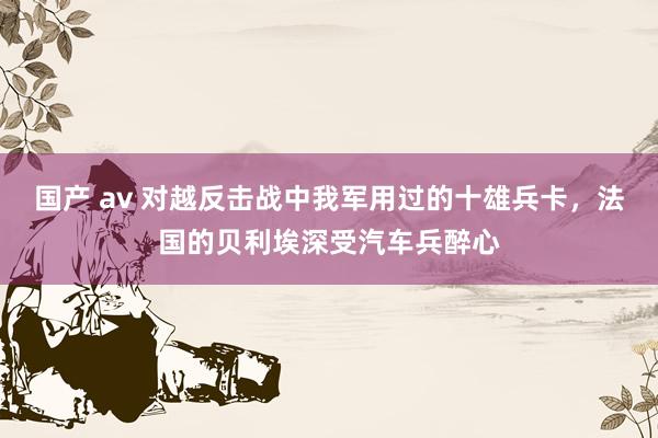 国产 av 对越反击战中我军用过的十雄兵卡，法国的贝利埃深受汽车兵醉心