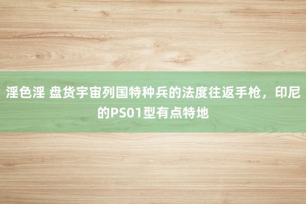 淫色淫 盘货宇宙列国特种兵的法度往返手枪，印尼的PS01型有点特地