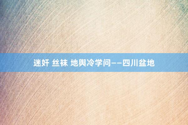 迷奸 丝袜 地舆冷学问——四川盆地