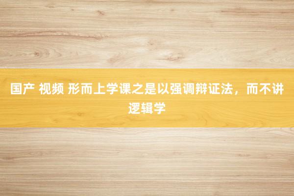 国产 视频 形而上学课之是以强调辩证法,而不讲逻辑学