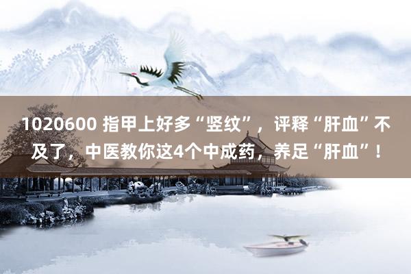 1020600 指甲上好多“竖纹”，评释“肝血”不及了，中医教你这4个中成药，养足“肝血”！