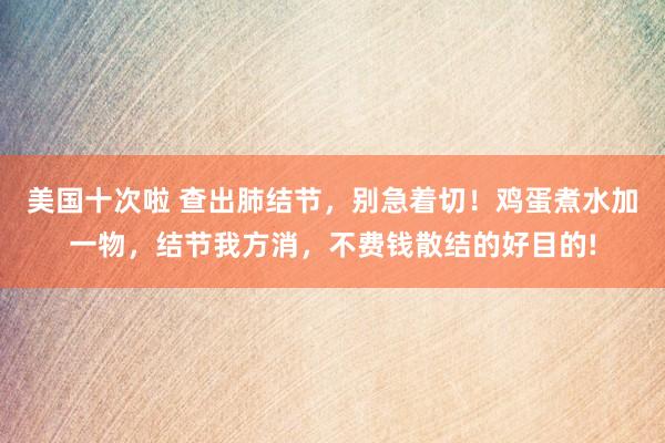 美国十次啦 查出肺结节，别急着切！鸡蛋煮水加一物，结节我方消，不费钱散结的好目的!
