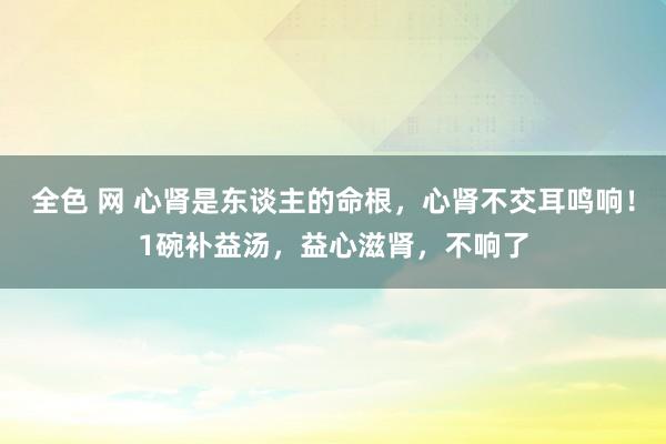全色 网 心肾是东谈主的命根，心肾不交耳鸣响！1碗补益汤，益心滋肾，不响了