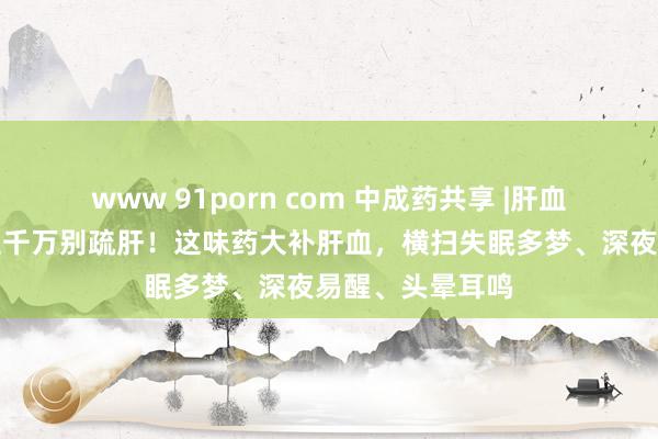 www 91porn com 中成药共享 |肝血不及的东说念主千万别疏肝！这味药大补肝血，横扫失眠多梦、深夜易醒、头晕耳鸣