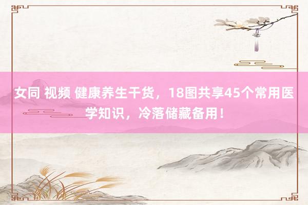 女同 视频 健康养生干货，18图共享45个常用医学知识，冷落储藏备用！
