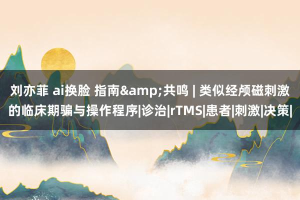 刘亦菲 ai换脸 指南&共鸣 | 类似经颅磁刺激的临床期骗与操作程序|诊治|rTMS|患者|刺激|决策|
