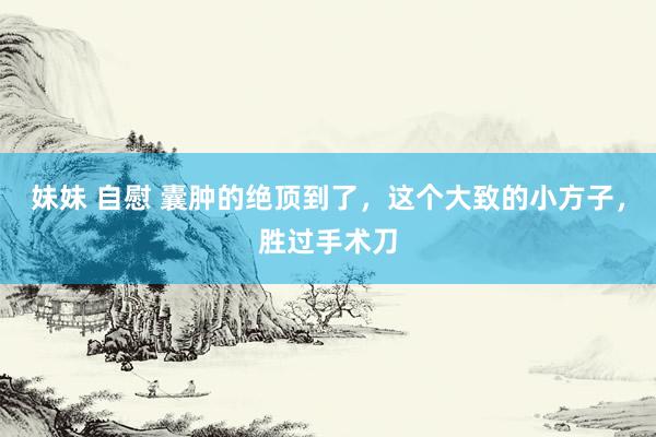 妹妹 自慰 囊肿的绝顶到了，这个大致的小方子，胜过手术刀