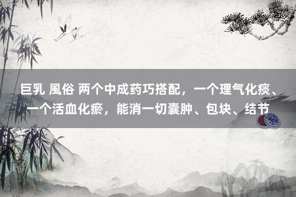 巨乳 風俗 两个中成药巧搭配，一个理气化痰、一个活血化瘀，能消一切囊肿、包块、结节