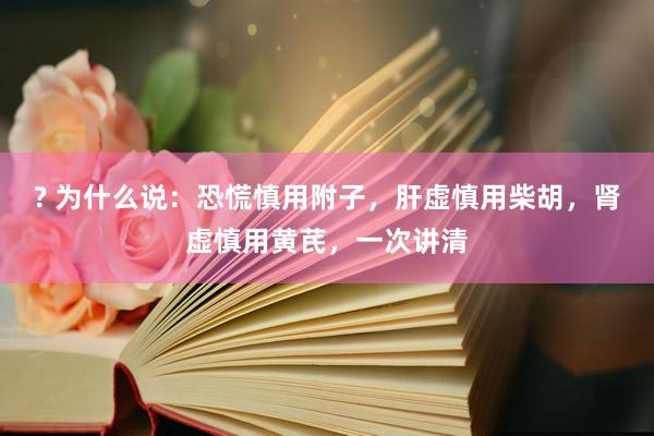 ? 为什么说：恐慌慎用附子，肝虚慎用柴胡，肾虚慎用黄芪，一次讲清