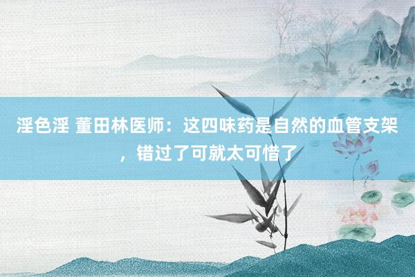 淫色淫 董田林医师：这四味药是自然的血管支架，错过了可就太可惜了