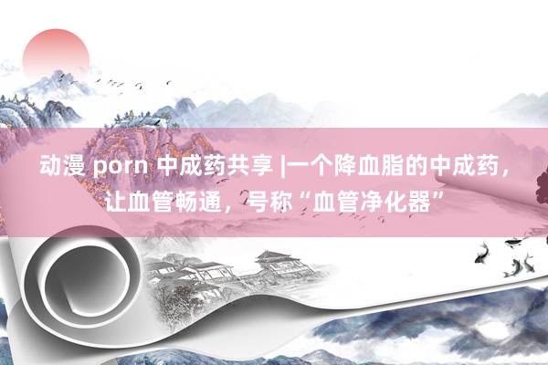 动漫 porn 中成药共享 |一个降血脂的中成药，让血管畅通，号称“血管净化器”