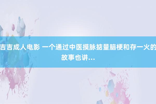 吉吉成人电影 一个通过中医摸脉掂量脑梗和存一火的故事也讲...