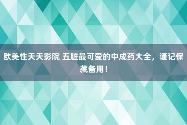 欧美性天天影院 五脏最可爱的中成药大全，谨记保藏备用！