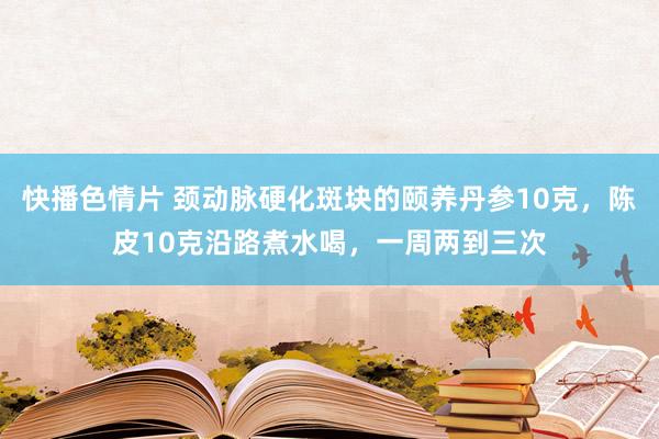 快播色情片 颈动脉硬化斑块的颐养丹参10克，陈皮10克沿路煮水喝，一周两到三次