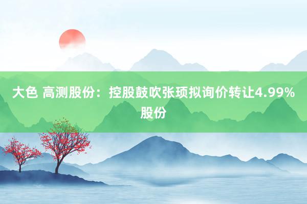 大色 高测股份：控股鼓吹张顼拟询价转让4.99%股份