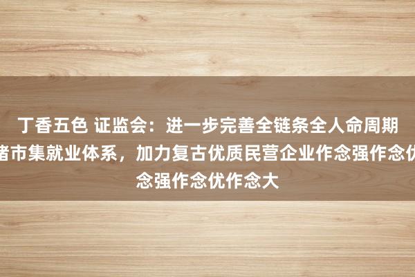 丁香五色 证监会：进一步完善全链条全人命周期的多头绪市集就业体系，加力复古优质民营企业作念强作念优作念大