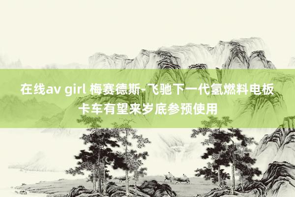 在线av girl 梅赛德斯-飞驰下一代氢燃料电板卡车有望来岁底参预使用
