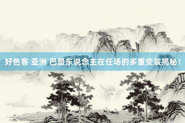 好色客 亚洲 巴盟东说念主在任场的多重变装揭秘！